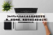 【Netflix与华纳兄弟交易面临监管变数，前路崎岖，美国华纳兄弟影业公司】