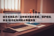 旧手机别乱扔！这样做才能防黑客，保护隐私安全/旧手机如何防止数据恢复