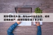 英特尔股价大涨！传与AMD洽谈合作，或将迎来新客户（英特尔股价涨了多少倍）