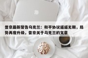 普京最新警告乌克兰：和平协议遥遥无期，局势再度升级，普京关于乌克兰的文章