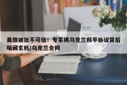 美俄被批不可信！专家揭乌克兰和平协议背后暗藏玄机/乌克兰合同