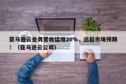 亚马逊云业务营收猛增20%，远超市场预期！（亚马逊云公司）