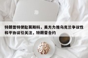 特朗普特使赴莫斯科，美方力推乌克兰争议性和平协议引关注，特朗普合约
