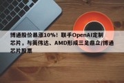 博通股价暴涨10%！联手OpenAI定制芯片，与英伟达、AMD形成三足鼎立/博通芯片股票
