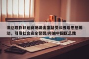 澳总理称邦迪商场袭击案疑受IS极端思想煽动，引发社会安全警醒/邦迪中国区总裁