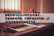 韩国女团(G)I-DLE将于2026年6月登陆狮城开唱，引爆星洲音乐热潮！/gidle女团参加的韩国综艺节目