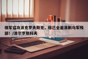 俄军猛攻波克罗夫斯克，称已全面清剿乌军残部！/波尔罗斯科夫