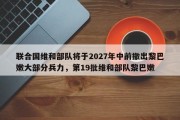 联合国维和部队将于2027年中前撤出黎巴嫩大部分兵力，第19批维和部队黎巴嫩