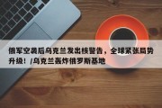 俄军空袭后乌克兰发出核警告，全球紧张局势升级！/乌克兰轰炸俄罗斯基地