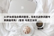 11岁女孩当众质问普京，乌克兰战争问题令其颜面尽失！/普京 乌克兰女权