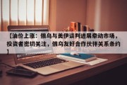 【油价上涨：俄乌与美伊谈判进展牵动市场，投资者密切关注，俄乌友好合作伙伴关系条约】