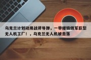 乌克兰计划动用战斧导弹，一举摧毁俄军巨型无人机工厂！，乌克兰无人机被击落