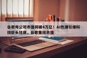 谷歌母公司市值将破4万亿！AI热潮引爆科技巨头狂飙，谷歌集团市值