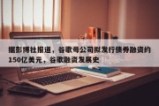 据彭博社报道，谷歌母公司拟发行债券融资约150亿美元，谷歌融资发展史