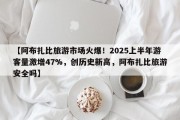 【阿布扎比旅游市场火爆！2025上半年游客量激增47%，创历史新高，阿布扎比旅游安全吗】