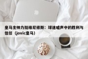 皇马主帅力挺维尼修斯：球迷嘘声中的胜利与信任（jovic皇马）