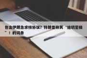 包含伊朗急求核协议？特朗普称其“迫切至极”！的词条