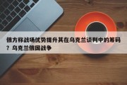 俄方称战场优势提升其在乌克兰谈判中的筹码？乌克兰俄国战争