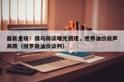 最新重磅！俄乌和谈曙光初现，世界油价应声再跌（俄罗斯油价谈判）