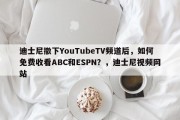 迪士尼撤下YouTubeTV频道后，如何免费收看ABC和ESPN？，迪士尼视频网站