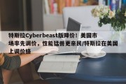 特斯拉Cyberbeast版降价！美国市场率先调价，性能猛兽更亲民/特斯拉在美国上调价格