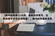 【俄乌战局第1330天：最新战况速览，这些关键节点你必须知道！，俄乌战争最新消息】