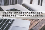 【专家支招：如何与孩子谈失业困境？孩子比你想象中更敏感！，如何与即将就业孩子交流】