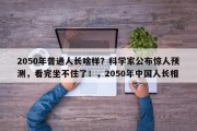 2050年普通人长啥样？科学家公布惊人预测，看完坐不住了！，2050年中国人长相