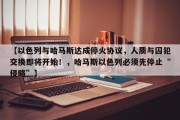 【以色列与哈马斯达成停火协议，人质与囚犯交换即将开始！，哈马斯以色列必须先停止“侵略”】