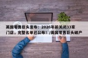 英国零售巨头宣布：2026年前关闭33家门店，完整名单已公布！/英国零售巨头破产