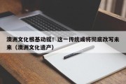 澳洲文化根基动摇！这一传统或将彻底改写未来（澳洲文化遗产）