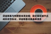 泽连斯基与特朗普本周会晤：敲定最后细节达成历史性协议，泽连斯基访美最新消息