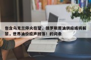 包含乌克兰停火在望，俄罗斯原油供应或将解禁，世界油价应声回落！的词条