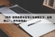 【乔丹·彼得森爱女含泪公布病情近况，全网揪心！，乔丹彼得森】