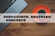 叙利亚外长访问黎巴嫩，两国关系破冰重建！，叙利亚驻军黎巴嫩