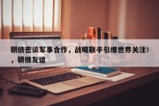 朝俄密谈军事合作，战略联手引爆世界关注！，朝俄友谊