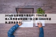 2026年社保调整方案出炉！7500万退休人员养老金将迎新一轮上涨（2026年退休,退休金多少）