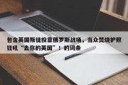 包含英国叛徒投靠俄罗斯战场，当众焚烧护照狂吼“去你的英国”！的词条
