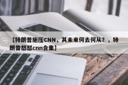 【特朗普施压CNN，其未来何去何从？，特朗普怒怼cnn合集】