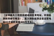 【全球最大工地即将建成绿色发电站，环保能源新突破引瞩目！，置入绿色能源企业运营电站43个装机容量400万千瓦】