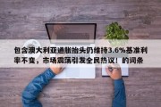 包含澳大利亚通胀抬头仍维持3.6%基准利率不变，市场震荡引发全民热议！的词条