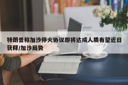 特朗普称加沙停火协议即将达成人质有望近日获释/加沙局势