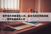 俄罗斯升级精准无人机，猛攻乌克兰铁路命脉！，俄罗斯最新无人机