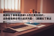 美国拉丁裔移民贡献1.6万亿美元GDP，这份报告揭示惊人经济力量！（美国拉丁裔占比）