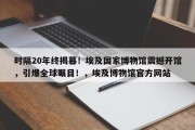 时隔20年终揭幕！埃及国家博物馆震撼开馆，引爆全球瞩目！，埃及博物馆官方网站