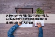 关于Waymo每周付费出行突破45万次，Alphabet旗下自动驾驶出租车部门领先特斯拉优势扩大的信息