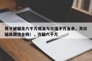 男子被骗走六千万现金与价值千万金条，天价骗局震惊全网！，诈骗六千万