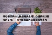 吸电子烟真的比抽烟更安全吗？心脏的抗议你听到了吗？，电子烟危害大还是抽烟危害大