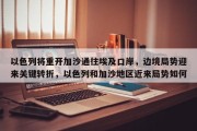 以色列将重开加沙通往埃及口岸，边境局势迎来关键转折，以色列和加沙地区近来局势如何
