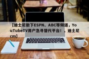 【迪士尼撤下ESPN、ABC等频道，YouTubeTV用户急寻替代平台！，迪士尼cm】